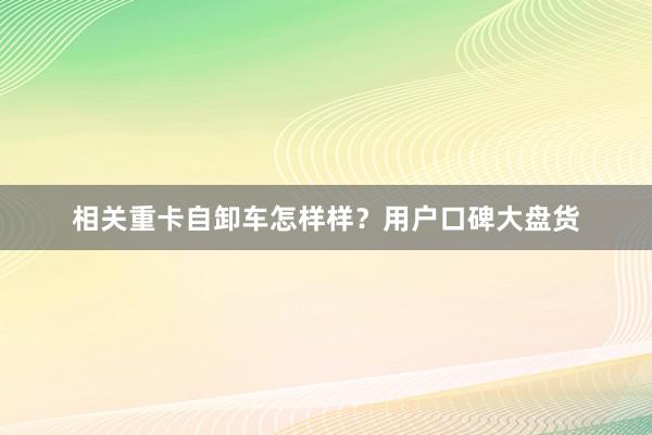 相关重卡自卸车怎样样？用户口碑大盘货