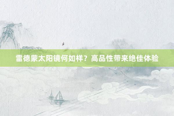 雷德蒙太阳镜何如样？高品性带来绝佳体验