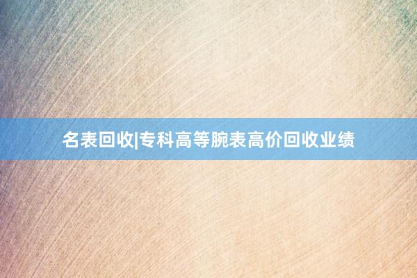 名表回收|专科高等腕表高价回收业绩