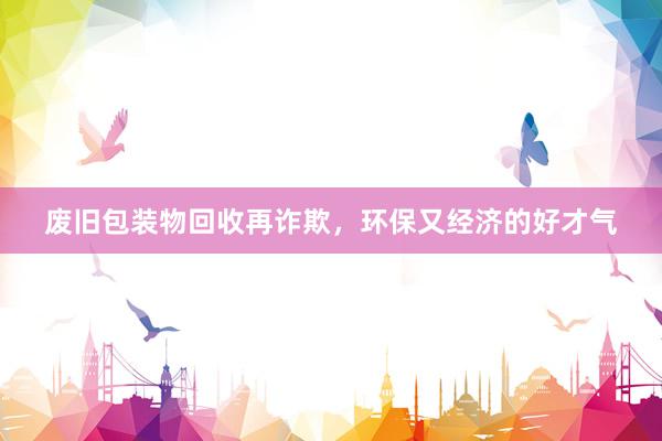 废旧包装物回收再诈欺，环保又经济的好才气