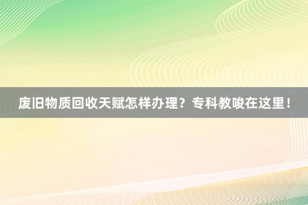 废旧物质回收天赋怎样办理？专科教唆在这里！