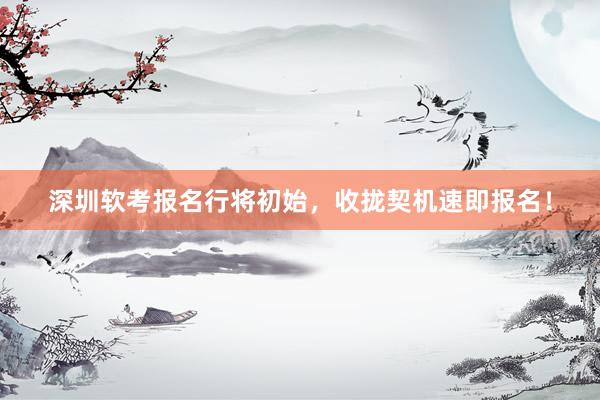 深圳软考报名行将初始，收拢契机速即报名！