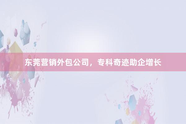 东莞营销外包公司，专科奇迹助企增长