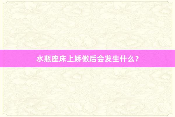 水瓶座床上娇傲后会发生什么？